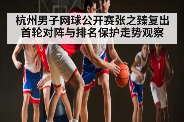 杭州男子网球公开赛张之臻复出首轮对阵与排名保护走势观察