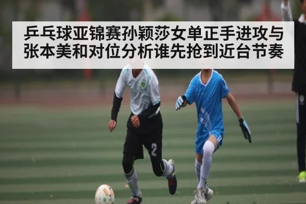 乒乓球亚锦赛孙颖莎女单正手进攻与张本美和对位分析谁先抢到近台节奏
