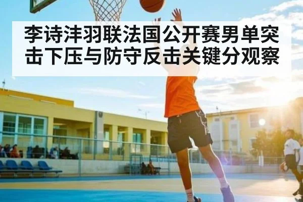 李诗沣羽联法国公开赛男单突击下压与防守反击关键分观察