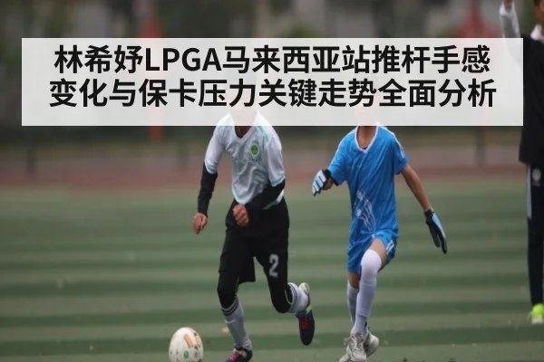 林希妤LPGA马来西亚站推杆手感变化与保卡压力关键走势全面分析