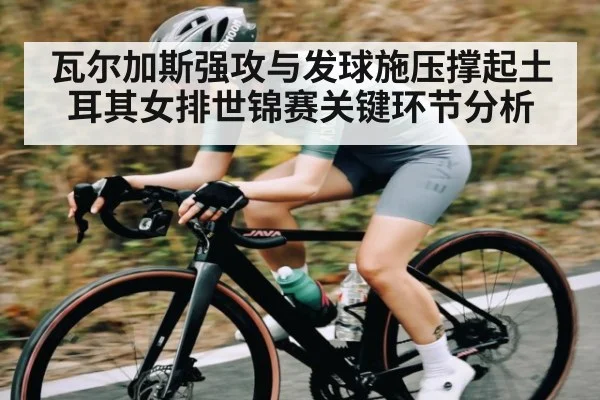 瓦尔加斯强攻与发球施压撑起土耳其女排世锦赛关键环节分析
